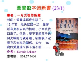 圖書館本週新書 (23/1)
書名：一月光哩的距離
封底：愛曼達再度失踪了。
12 年前，她失蹤過一次，靠著
派崔克和安琪的協助，小女孩找
回來了。但是，要不要將孩子送
回失職的母親身邊，卻撕裂了派
崔克和安琪的關係。如今， 16
歲的愛曼達又再下落不明…… .
作者： Dennis Lehane
索書號： 874.57 7400
 