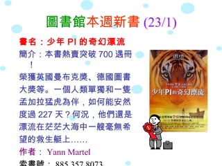圖書館本週新書 (23/1)
書名：少年 PI 的奇幻漂流
簡介：本書熱賣突破 700 遇冊
 ！
榮獲英國曼布克獎、德國圖書
大獎等。一個人類單獨和一隻
孟加拉猛虎為伴，如何能安然
度過 227 天？何況，他們還是
漂流在茫茫大海中一艘毫無希
望的救生艇上……
作者： Yann Martel
 