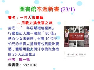 圖書館本週新書 (23/1)
書名：一打人去賣藝
     -- 用毅力換食宿之旅
封底：「一年唔幫襯地產商」
行動發起人龐一嗚與「 90 後」
熱血少女張敏婷，召集 10 位不
怕死的年青人揹起背包到歐洲賣
藝，體驗用毅力與汗水換取食宿
的 25 天流浪生活
作者：龐一鳴
索書號： 992 0016
 