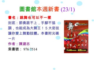 圖書館本週新書 (23/1)
書名：跳舞也可以不一樣
封底：節奏跟不上，手腳不協
調，也能成為大舞王！ 5 大密技
讓你愛上舞動肢體。本書附光碟
一片
作者：陳建志
索書號： 976 7514
 