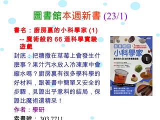 圖書館本週新書 (23/1)
書名：廚房裏的小科學家 (1)
 -- 魔術般的 66 道科學實驗
 遊戲
封底：把糖撒在草莓上會發生什
麼事？果汁汽水放入冷凍庫中會
縮水嗎？廚房裏有很多學科學的
好材料，跟著書中簡單又安全的
步驟，見證出乎意料的結局，保
證比魔術還精采！
作者：學研
 