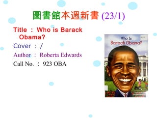 圖書館本週新書 (23/1)
Title ： Who is Barack
  Obama?
Cover ： /
Author ： Roberta Edwards
Call No. ： 923 OBA
 
