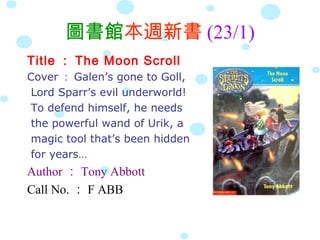 圖書館本週新書 (23/1)
Title ： The Moon Scroll
Cover ： Galen’s gone to Goll,
Lord Sparr’s evil underworld!
To defend himself, he needs
the powerful wand of Urik, a
magic tool that’s been hidden
for years…
Author ： Tony Abbott
Call No. ： F ABB
 
