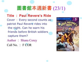圖書館本週新書 (23/1)
Title ： Paul Revere’s Ride
Cover ： Every second counts as
patriot Paul Revere rides into
 the night. Can he warn his
 friends before British soldiers
 capture them?
Author ： Shana Corey
Call No. ： F COR
 
