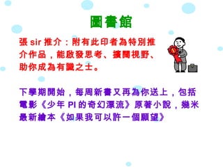 圖書館
張 sir 推介：附有此印者為特別推
介作品，能啟發思考、擴闊視野、
助你成為有識之士。

下學期開始，每周新書又再為你送上，包括
電影《少年 PI 的奇幻漂流》原著小說，幾米
最新繪本《如果我可以許一個願望》
 