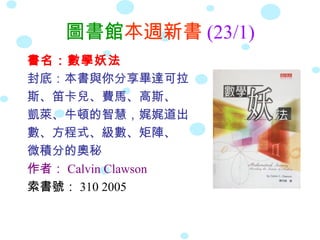 圖書館本週新書 (23/1)
書名：數學妖法
封底：本書與你分享畢達可拉
斯、笛卡兒、費馬、高斯、
凱萊、牛頓的智慧，娓娓道出
數、方程式、級數、矩陣、
微積分的奧秘
作者： Calvin Clawson
索書號： 310 2005
 