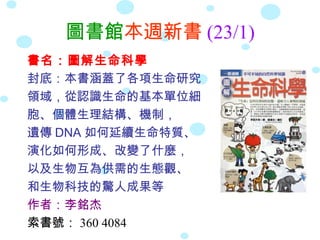 圖書館本週新書 (23/1)
書名：圖解生命科學
封底：本書涵蓋了各項生命研究
領域，從認識生命的基本單位細
胞、個體生理結構、機制，
遺傳 DNA 如何延續生命特質、
演化如何形成、改變了什麼，
以及生物互為供需的生態觀、
和生物科技的驚人成果等
作者：李銘杰
索書號： 360 4084
 