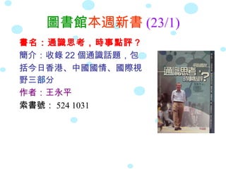 圖書館本週新書 (23/1)
書名：通識思考，時事點評？
簡介：收錄 22 個通識話題，包
括今日香港、中國國情、國際視
野三部分
作者：王永平
索書號： 524 1031
 