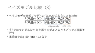 ベイズモデル比較（3）
• ベイズモデル比較：モデル𝑀1と𝑀2の尤もらしさを比較
𝑃 𝑀1 𝑦 , 𝑥
𝑃 𝑀2 𝑦 , 𝑥
=
𝑃 𝑦 𝑥 ; 𝑀1
𝑃 𝑦 𝑥 ; 𝑀2
𝑃 𝑀1
𝑃(𝑀2)
• §3ではランダムな出力を返すモデルとのベイズモデル比較を
行う
• 本論文ではprior ratio=1と仮定
evidence ratio prior ratio
 