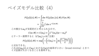 ベイズモデル比較（4）
𝑃 𝑦 𝑥 ; 𝑀 = 𝑑𝑤 𝑃 𝑦 𝑤, 𝑥 ; 𝑀) 𝑃(𝑤; 𝑀)
=
𝜆
2𝜋
∫ 𝑑𝑤 𝑒−𝐶(𝑤;𝑀)
この積分も𝑤0が支配的だと考えられるので、
𝐶 𝑤; 𝑀 ≈ 𝐶 𝑤0 +
1
2
𝐶′′
𝑤0 𝑤 − 𝑤0
2
とテーラー展開すると（𝐶’ 𝑤0 ≈ 0に注意）
𝑃 𝑦 𝑥 ; 𝑀 ≈ exp − 𝐶 𝑤0 +
1
2
ln
𝐶′′
𝑤0
𝜆
と近似できる。
これは𝐶(𝑤0)および𝑤0における𝐶(𝑤)の曲率が小さい（broad minima）ときベ
イズ証拠が大きくなることを意味する。
 