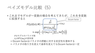 ベイズモデル比較（5）
• これまでモデルが一変数の場合を考えてきたが、これを多変数
に拡張すると
𝑃 𝑦 𝑥 ; 𝑀 =
𝜆
𝑃
2
∇2 𝐶 𝑤0 𝑤0
1
2
𝑒−𝐶 𝑤0
≈ exp − 𝐶 𝑤0 +
1
2 𝑖=1
𝑃
ln(
𝜆 𝑖
𝜆
)
𝑃はモデルのパラメタ数
𝜆𝑖は∇2
𝐶(𝑤0)の固有値
• Occam factorはパラメタの摂動に対する安定性を意味する
• パラメタの取り方を変えて曲率を変えてもOccam factorは一定
Occam factor
 