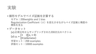 実験
• 線形モデルでベイズ証拠を計算する
モデル：200weights and 1 bias
Regularization Coefficient（λ）を変化させながらベイズ証拠と精度の
関係を見る
• データセット
𝑥 :正規分布からサンプリングされた200次元のベクトル
𝑦 : 𝑦𝑖 =
1 𝑥𝑖 > 0
0 𝑜𝑡ℎ𝑒𝑟𝑤𝑖𝑠𝑒
学習セット：200 examples
評価セット：10000 examples
 