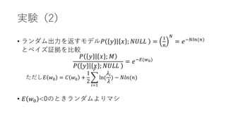 実験（2）
• ランダム出力を返すモデル𝑃 𝑦 𝑥 ; 𝑁𝑈𝐿𝐿 =
1
𝑛
𝑁
= 𝑒−𝑁𝑙𝑛(𝑛)
とベイズ証拠を比較
𝑃 𝑦 𝑥 ; 𝑀
𝑃 𝑦 𝑥 ; 𝑁𝑈𝐿𝐿
= 𝑒−𝐸(𝑤0)
ただし𝐸 𝑤0 = 𝐶 𝑤0 +
1
2
𝑖=1
𝑃
ln(
𝜆𝑖
𝜆
) − 𝑁𝑙𝑛(𝑛)
• 𝐸 𝑤0 <0のときランダムよりマシ
 