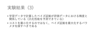 実験結果（3）
• 学習データで計算したベイズ証拠が評価データにおける精度と
関係している（汎化性能を予測できている）
• コストを最小化するのではなく、ベイズ証拠を最大化するパラ
メタを探すべきである
 