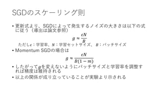 SGDのスケーリング則
• 更新式より、SGDによって発生するノイズの大きさは以下の式
に従う（導出は論文参照）
𝑔 ≈
𝜖𝑁
𝐵
ただし𝜖：学習率、𝑁：学習セットサイズ、 𝐵：バッチサイズ
• Momentum SGDの場合は
𝑔 ≈
𝜖𝑁
𝐵(1 − 𝑚)
• したがって𝑔を変えないようにバッチサイズと学習率を調整す
れば精度は維持される
• 以上の関係が成り立っていることが実験より示される
 