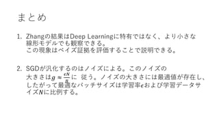 まとめ
1. Zhangの結果はDeep Learningに特有ではなく、より小さな
線形モデルでも観察できる。
この現象はベイズ証拠を評価することで説明できる。
2. SGDが汎化するのはノイズによる。このノイズの
大きさは𝑔 ≈
𝜖𝑁
𝐵
に 従う。ノイズの大きさには最適値が存在し、
したがって最適なバッチサイズは学習率𝜖および学習データサ
イズ𝑁に比例する。
 