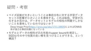疑問・考察
• ベイズ証拠が大きいということは事前分布に対する学習データ
セットの影響が小さいことを意味する。これは結局、学習が汎
化するか否かは、データセットとモデルの相性の問題でしかな
いことを意味しているのではないか？
Deep Image Prior(https://arxiv.org/abs/1711.10925)によればCNN自
体が強力な事前知識になっている
• モデルとデータの相性が汎化性能のupper boundを規定し、
SGDはその中で性質の良い解を見つけることができる、という
構図？
 