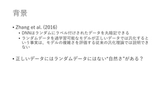 背景
• Zhang et al. (2016)
• DNNはランダムにラベル付けされたデータを丸暗記できる
• ランダムデータを過学習可能なモデルが正しいデータでは汎化すると
いう事実は、モデルの複雑さを評価する従来の汎化理論では説明でき
ない
• 正しいデータにはランダムデータにはない“自然さ”がある？
 