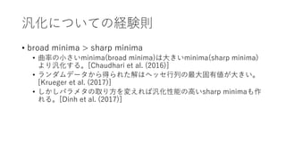 汎化についての経験則
• broad minima > sharp minima
• 曲率の小さいminima(broad minima)は大きいminima(sharp minima)
より汎化する。[Chaudhari et al. (2016)]
• ランダムデータから得られた解はヘッセ行列の最大固有値が大きい。
[Krueger et al. (2017)]
• しかしパラメタの取り方を変えれば汎化性能の高いsharp minimaも作
れる。[Dinh et al. (2017)]
 