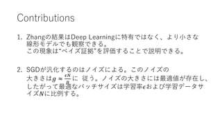 Contributions
1. Zhangの結果はDeep Learningに特有ではなく、より小さな
線形モデルでも観察できる。
この現象は“ベイズ証拠”を評価することで説明できる。
2. SGDが汎化するのはノイズによる。このノイズの
大きさは𝑔 ≈
𝜖𝑁
𝐵
に 従う。ノイズの大きさには最適値が存在し、
したがって最適なバッチサイズは学習率𝜖および学習データサ
イズ𝑁に比例する。
 