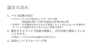 論文の流れ
1. ベイズ証拠の紹介
• モデルパラメタで周辺化したデータの尤度
𝑃 𝑦 𝑥 ; 𝑀 = ∫ 𝑑𝑤 𝑃 𝑦 𝑤, 𝑥 ; 𝑀) 𝑃(𝑤; 𝑀)
• 学習データが事前分布をどれだけ更新しなくてはならないかを意味す
る（ベイズ証拠が大きいほど少ない更新で済む）
2. 線形モデルでベイズ証拠を観察し、汎化性能と関係している
ことを示す。
• 学習セットだけで汎化性能を予測できる！
3. SGDとノイズスケーリング則
 