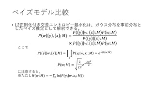 ベイズモデル比較
• L2正則化付き交差エントロピー最小化は、ガウス分布を事前分布と
したベイズ推定として解釈できる。
𝑃 𝑤 𝑦 , 𝑥 ; 𝑀) =
𝑃 𝑦 𝑤, 𝑥 ; 𝑀 𝑃 𝑤; 𝑀
𝑃 𝑦 𝑥 ; 𝑀
∝ 𝑃 𝑦 𝑤, 𝑥 ; 𝑀 𝑃 𝑤; 𝑀
ここで
𝑃 𝑦 𝑤, 𝑥 ; 𝑀 =
𝑖
𝑃 𝑦𝑖 𝑤, 𝑥𝑖; 𝑀 = 𝑒−𝐻(𝑤;𝑀)
𝑃 𝑤; 𝑀 =
𝜆
2𝜋
𝑒−
𝜆𝑤2
2
に注意すると、
※ただし𝐻(𝑤; 𝑀) = − 𝑖 ln(𝑃(𝑦𝑖|𝑤, 𝑥𝑖; 𝑀))
 