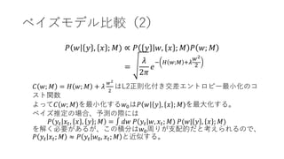 ベイズモデル比較（2）
𝑃 𝑤 𝑦 , 𝑥 ; 𝑀) ∝ 𝑃 𝑦 𝑤, 𝑥 ; 𝑀 𝑃 𝑤; 𝑀
=
𝜆
2𝜋
𝑒
− 𝐻 𝑤;𝑀 +𝜆
𝑤2
2
𝐶 𝑤; 𝑀 = 𝐻 𝑤; 𝑀 + 𝜆
𝑤2
2
はL2正則化付き交差エントロピー最小化のコ
スト関数
よって𝐶 𝑤; 𝑀 を最小化する𝑤0は𝑃 𝑤 𝑦 , 𝑥 ; 𝑀)を最大化する。
ベイズ推定の場合、予測の際には
𝑃 𝑦𝑡 𝑥𝑡, 𝑥 , 𝑦 ; 𝑀 = ∫ 𝑑𝑤 𝑃 𝑦𝑡 𝑤, 𝑥𝑡; 𝑀) 𝑃(𝑤| 𝑦 , 𝑥 ; 𝑀)
を解く必要があるが、この積分は𝑤0周りが支配的だと考えられるので、
𝑃 𝑦𝑡 𝑥𝑡; 𝑀 ≈ 𝑃 𝑦𝑡 𝑤0, 𝑥𝑡; 𝑀 と近似する。
 