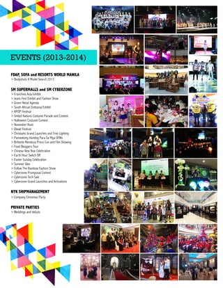 FDAP, SOFA and RESORTS WORLD MANILA
> Bodyshots X Model Search 2013
SM SUPERMALLS and SM CYBERZONE
> Franchise Asia Exhibit
> Jeans Fest Exhibit and Fashion Show
> Green Retail Agenda
> South African Embassy Exhibit> South African Embassy Exhibit
> KPOP Festival
> United Nations Costume Parade and Contest
> Halloween Costume Contest
> November Rush
> Diwali Festival
> Christams Grand Launches and Tree Lighting
>> Pamaskong Handog Para Sa Mga OFWs
> Brillante Mendoza Press Con and Film Showing
> Food Bloggers Tour
> Chinese New Year Celebration
> Earth Hour Switch Off
> Easter Sunday Celebration
> Summer Glee
>> Follow The Rainbow Fashion Show
> Cyberzone Promposal Contest
> Cyberzone Tech Sale
> Cyberzone Grand Launches and Activations
NYK SHIPMANAGEMENT
> Company Christmas Party
PRIVATE PARTIES
>> Weddings and debuts
EVENTS (2013-?2014)
 