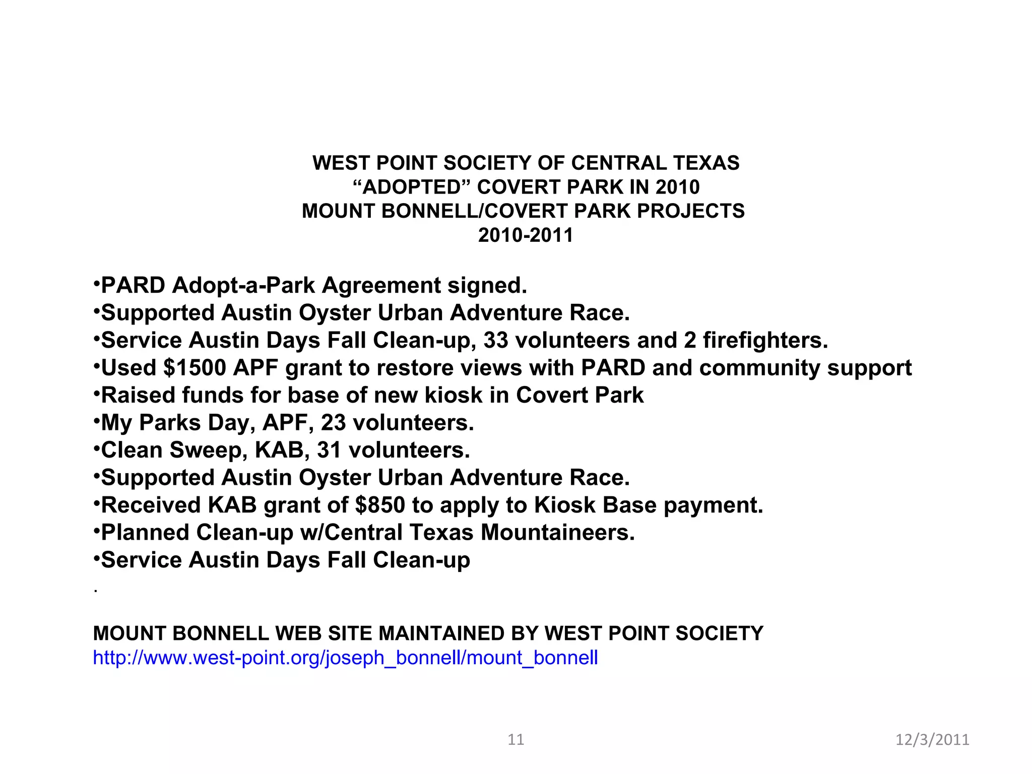 WEST POINT SOCIETY OF CENTRAL TEXAS “ ADOPTED” COVERT PARK IN 2010 MOUNT BONNELL/COVERT PARK PROJECTS  2010-2011 PARD Adopt-a-Park Agreement signed. Supported Austin Oyster Urban Adventure Race. Service Austin Days Fall Clean-up, 33 volunteers and 2 firefighters. Used $1500 APF grant to restore views with PARD and community support  Raised funds for base of new kiosk in Covert Park My Parks Day, APF, 23 volunteers. Clean Sweep, KAB, 31 volunteers. Supported Austin Oyster Urban Adventure Race. Received KAB grant of $850 to apply to Kiosk Base payment. Planned Clean-up w/Central Texas Mountaineers. Service Austin Days Fall Clean-up . MOUNT BONNELL WEB SITE MAINTAINED BY WEST POINT SOCIETY http://www.west-point.org/joseph_bonnell/mount_bonnell 12/3/2011 