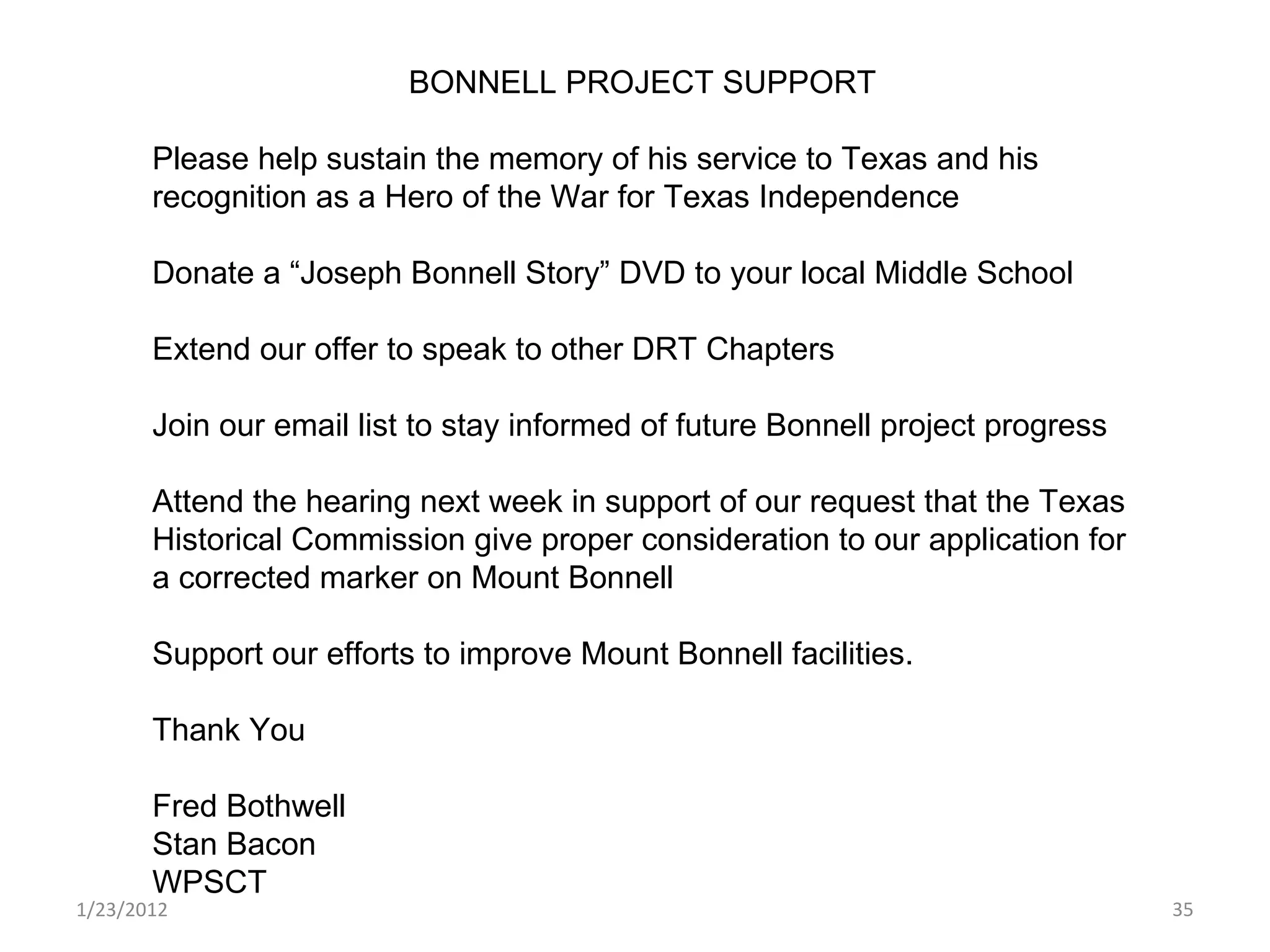 1/23/2012 BONNELL PROJECT SUPPORT Please help sustain the memory of his service to Texas and his recognition as a Hero of the War for Texas Independence  Donate a “Joseph Bonnell Story” DVD to your local Middle School Extend our offer to speak to other DRT Chapters Join our email list to stay informed of future Bonnell project progress Attend the hearing next week in support of our request that the Texas Historical Commission give proper consideration to our application for a corrected marker on Mount Bonnell Support our efforts to improve Mount Bonnell facilities. Thank You  Fred Bothwell Stan Bacon WPSCT 