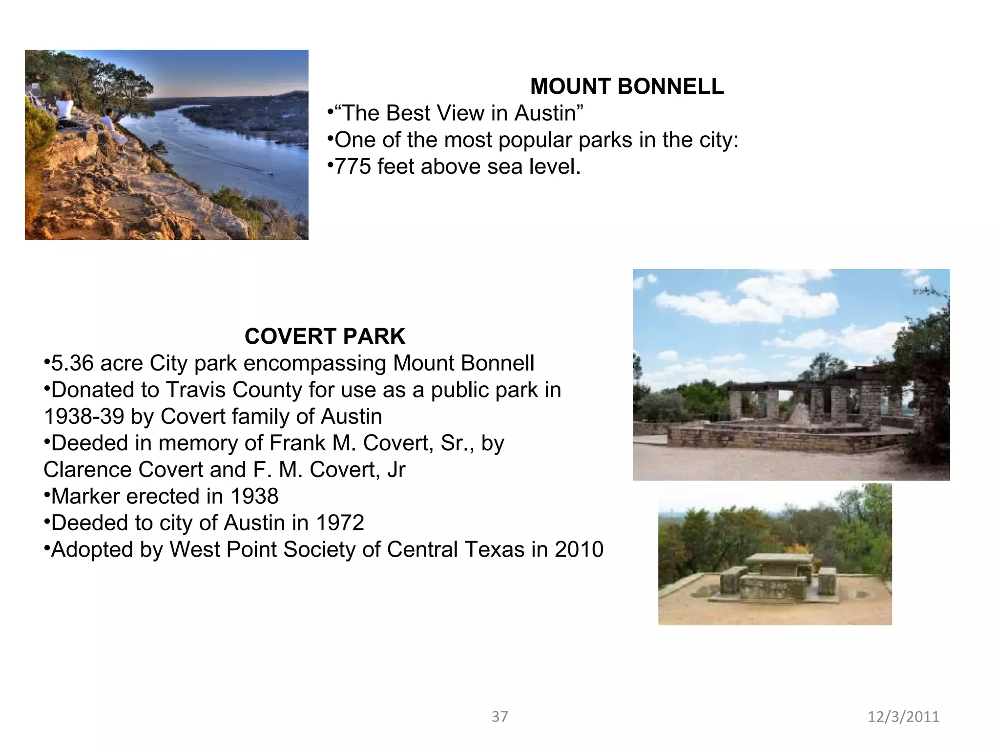MOUNT BONNELL “ The Best View in Austin” One of the most popular parks in the city: 775 feet above sea level.  COVERT PARK 5.36 acre City park encompassing Mount Bonnell Donated to Travis County for use as a public park in 1938-39 by Covert family of Austin Deeded in memory of Frank M. Covert, Sr., by Clarence Covert and F. M. Covert, Jr Marker erected in 1938 Deeded to city of Austin in 1972 Adopted by West Point Society of Central Texas in 2010 12/3/2011 