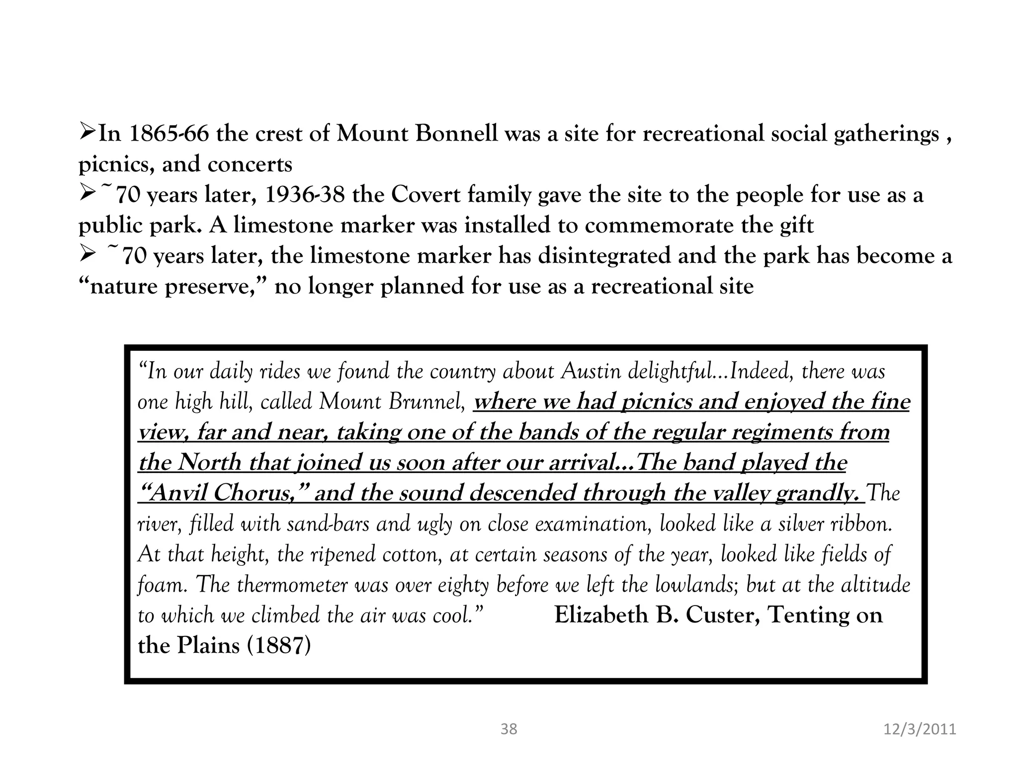 12/3/2011 “ In our daily rides we found the country about Austin delightful…Indeed, there was one high hill, called Mount Brunnel,  where we had picnics and enjoyed the fine view, far and near, taking one of the bands of the regular regiments from the North that joined us soon after our arrival…The band played the “Anvil Chorus,” and the sound descended through the valley grandly.  The river, filled with sand-bars and ugly on close examination, looked like a silver ribbon. At that height, the ripened cotton, at certain seasons of the year, looked like fields of foam. The thermometer was over eighty before we left the lowlands; but at the altitude to which we climbed the air was cool.”  Elizabeth B. Custer, Tenting on the Plains (1887) In 1865-66 the crest of Mount Bonnell was a site for recreational social gatherings , picnics, and concerts ~70 years later, 1936-38 the Covert family gave the site to the people for use as a public park. A limestone marker was installed to commemorate the gift ~70 years later, the limestone marker has disintegrated and the park has become a “nature preserve,” no longer planned for use as a recreational site 