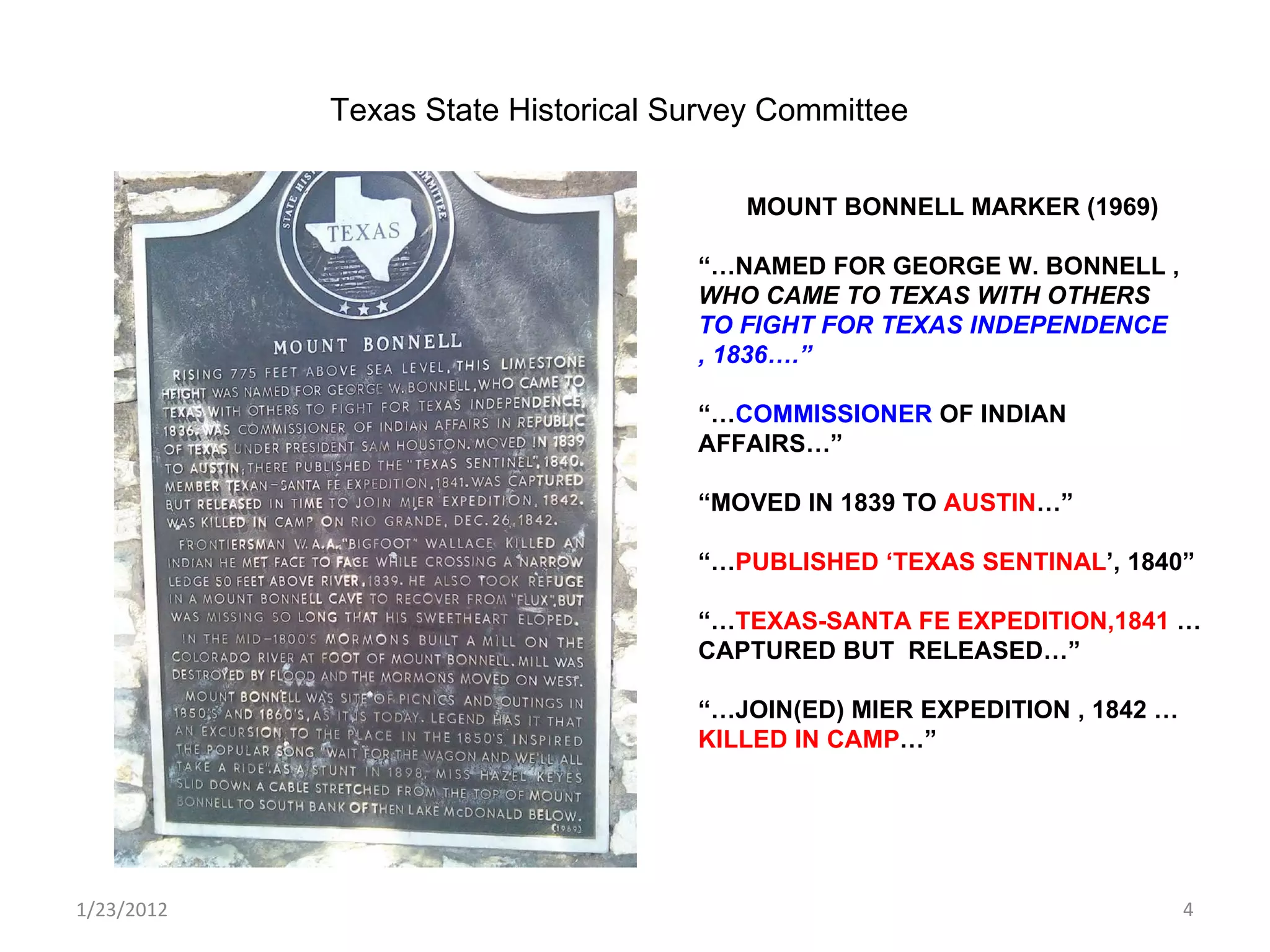 1/23/2012 MOUNT BONNELL MARKER (1969) “… NAMED FOR GEORGE W. BONNELL ,  WHO CAME TO TEXAS WITH OTHERS  TO FIGHT FOR TEXAS INDEPENDENCE , 1836….” “… COMMISSIONER  OF INDIAN AFFAIRS…” “ MOVED IN 1839 TO  AUSTIN …” “… PUBLISHED ‘TEXAS SENTINAL ’, 1840” “… TEXAS-SANTA FE EXPEDITION,1841  …CAPTURED BUT  RELEASED…” “… JOIN(ED) MIER EXPEDITION , 1842 … KILLED IN CAMP …”  Texas State Historical Survey Committee 