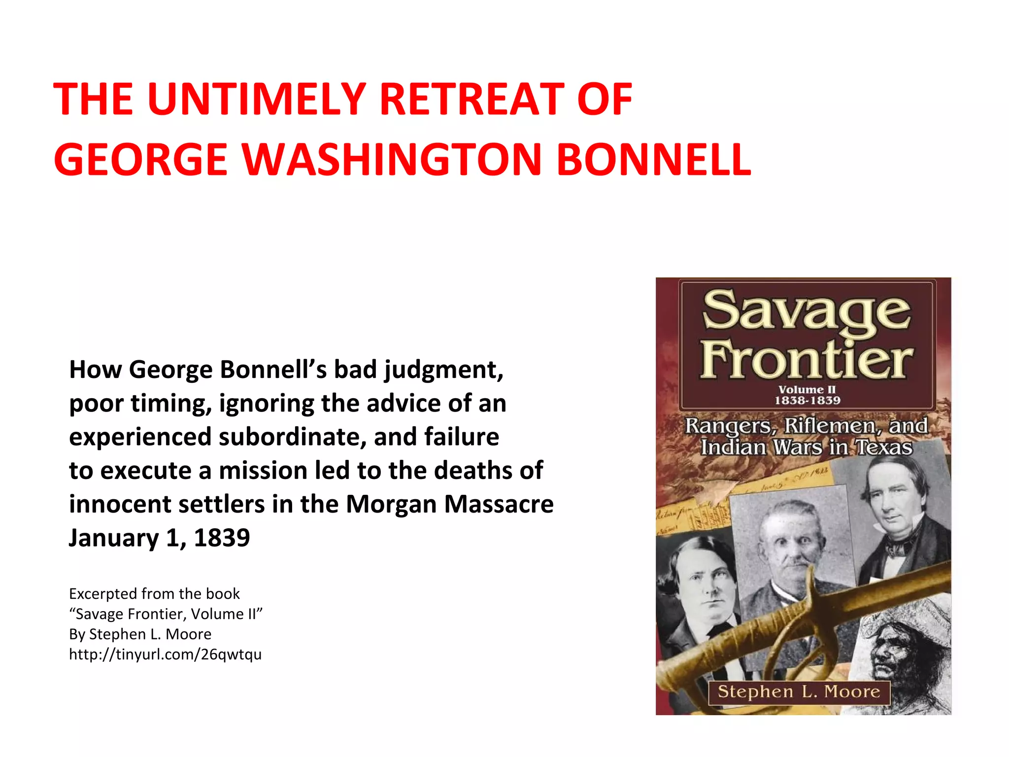 THE UNTIMELY RETREAT OF  GEORGE WASHINGTON BONNELL How George Bonnell’s bad judgment,  poor timing, ignoring the advice of an experienced subordinate, and failure  to execute a mission led to the deaths of  innocent settlers in the Morgan Massacre  January 1, 1839 Excerpted from the book  “ Savage Frontier, Volume II” By Stephen L. Moore http://tinyurl.com/26qwtqu 