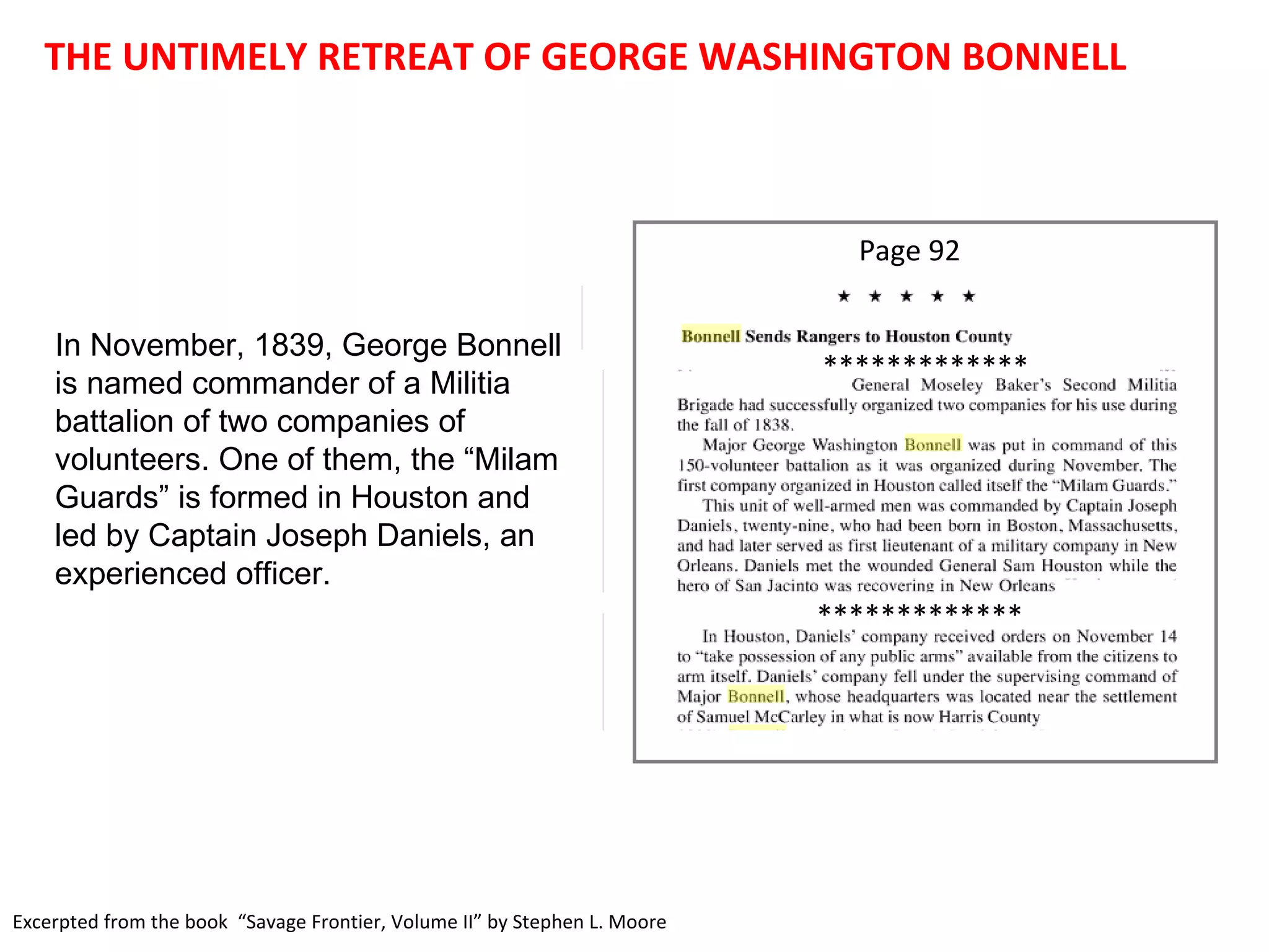 Excerpted from the book  “Savage Frontier, Volume II” by Stephen L. Moore THE UNTIMELY RETREAT OF GEORGE WASHINGTON BONNELL In November, 1839, George Bonnell is named commander of a Militia battalion of two companies of volunteers. One of them, the “Milam Guards” is formed in Houston and led by Captain Joseph Daniels, an experienced officer.  Page 92 ************* ************* 