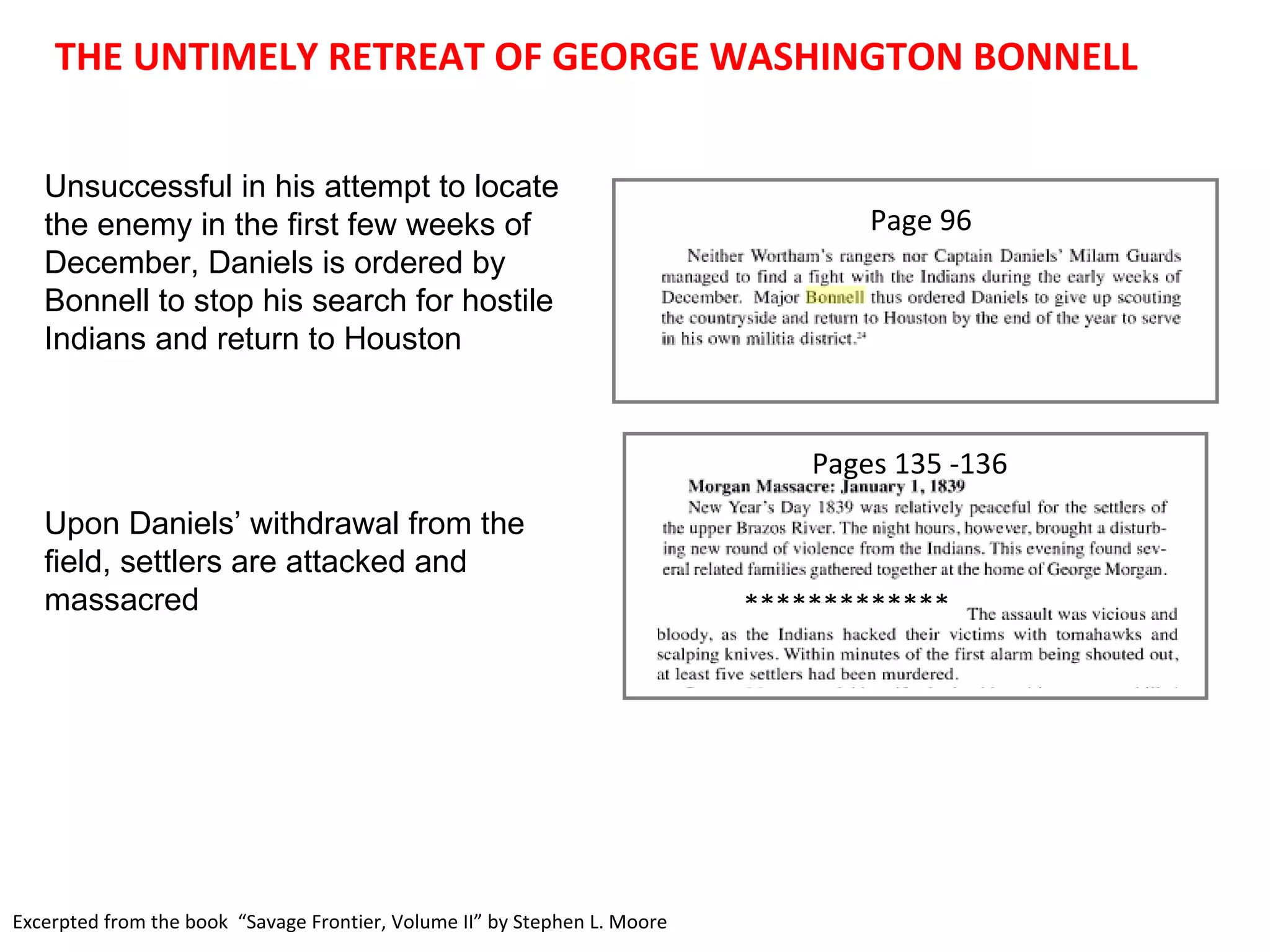 THE UNTIMELY RETREAT OF GEORGE WASHINGTON BONNELL Excerpted from the book  “Savage Frontier, Volume II” by Stephen L. Moore Unsuccessful in his attempt to locate the enemy in the first few weeks of December, Daniels is ordered by Bonnell to stop his search for hostile Indians and return to Houston Upon Daniels’ withdrawal from the field, settlers are attacked and massacred Page 96 ************* Pages 135 -136 