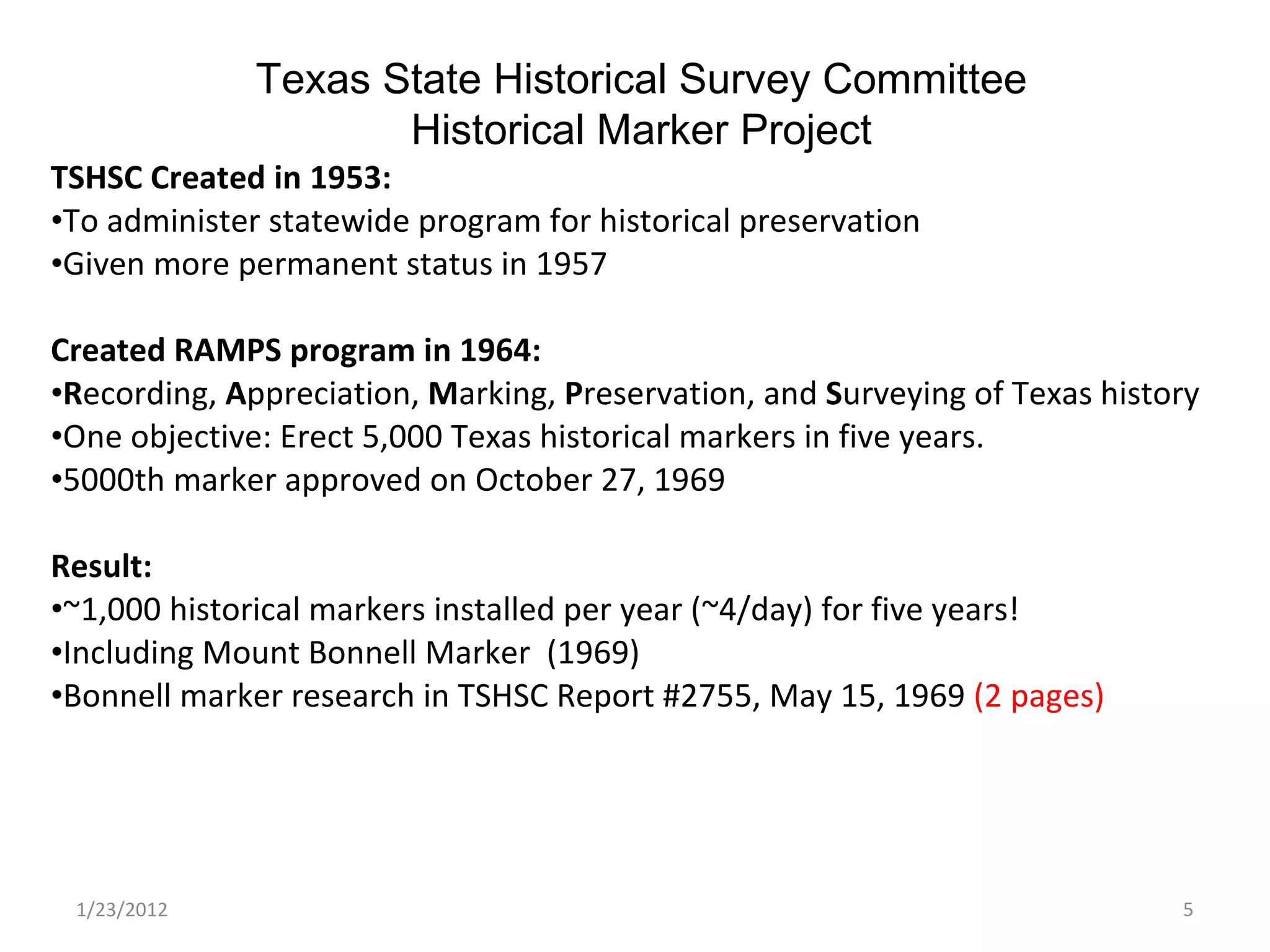 1/23/2012 TSHSC Created in 1953:  To administer statewide program for historical preservation Given more permanent status in 1957 Created RAMPS program in 1964:  R ecording,  A ppreciation,  M arking,  P reservation, and  S urveying of Texas history One objective: Erect 5,000 Texas historical markers in five years.  5000th marker approved on October 27, 1969   Result: ~1,000 historical markers installed per year (~4/day) for five years! Including Mount Bonnell Marker  (1969) Bonnell marker research in TSHSC Report #2755, May 15, 1969  (2 pages) Texas State Historical Survey Committee Historical Marker Project 