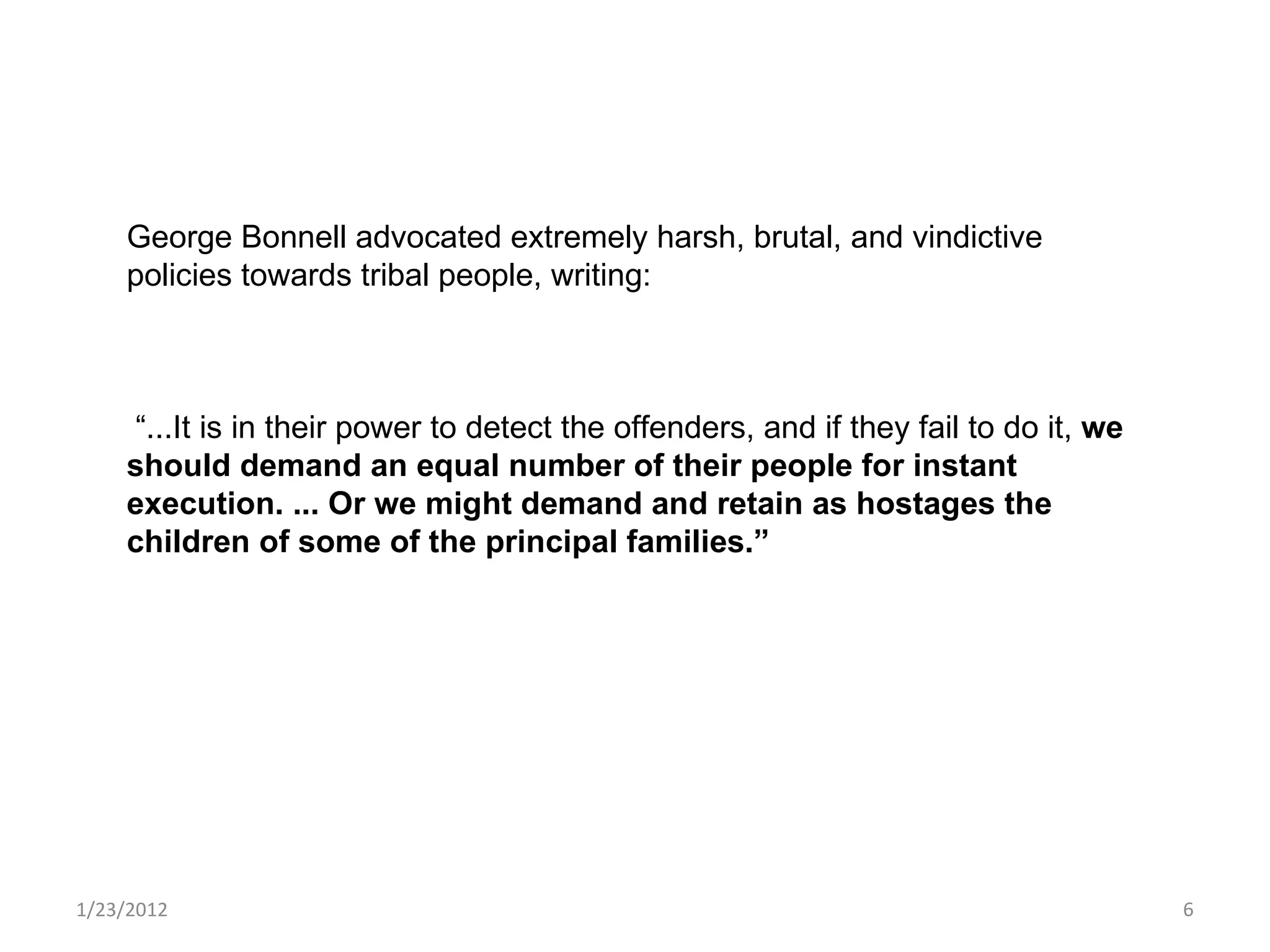 1/23/2012 George Bonnell advocated extremely harsh, brutal, and vindictive policies towards tribal people, writing: “ ...It is in their power to detect the offenders, and if they fail to do it,  we should demand an equal number of their people for instant execution. ... Or we might demand and retain as hostages the children of some of the principal families.” 