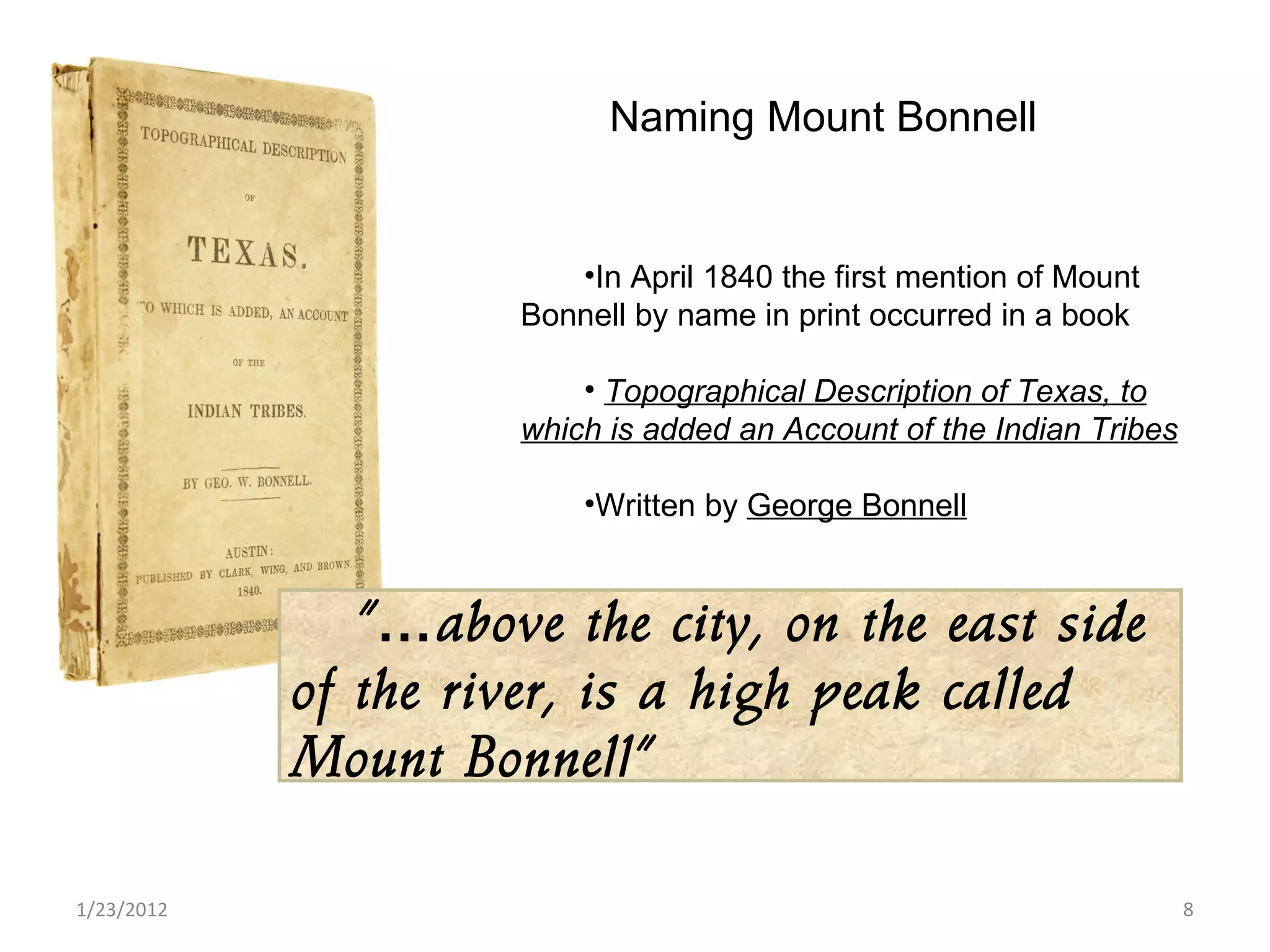 1/23/2012 In April 1840 the first mention of Mount Bonnell by name in print occurred in a book Topographical Description of Texas, to which is added an Account of the Indian Tribes Written by  George Bonnell Naming Mount Bonnell “… above the city, on the east side of the river, is a high peak called Mount Bonnell”  