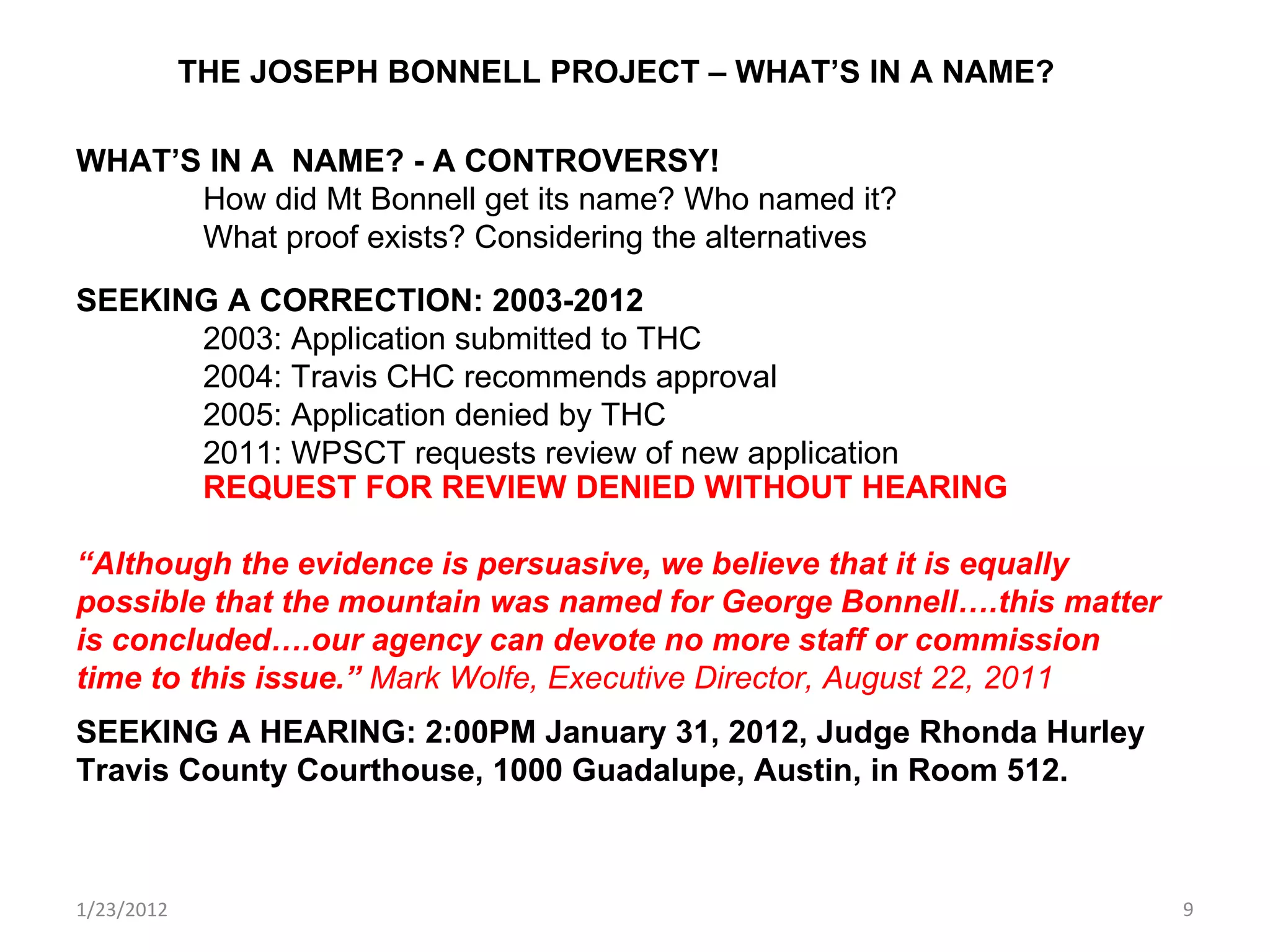1/23/2012 THE JOSEPH BONNELL PROJECT – WHAT’S IN A NAME? WHAT’S IN A  NAME? - A CONTROVERSY! How did Mt Bonnell get its name? Who named it? What proof exists? Considering the alternatives SEEKING A CORRECTION: 2003-2012 2003: Application submitted to THC 2004: Travis CHC recommends approval 2005: Application denied by THC 2011: WPSCT requests review of new application REQUEST FOR REVIEW DENIED WITHOUT HEARING “ Although the evidence is persuasive, we believe that it is equally possible that the mountain was named for George Bonnell….this matter is concluded….our agency can devote no more staff or commission time to this issue.”  Mark Wolfe, Executive Director, August 22, 2011   SEEKING A HEARING: 2:00PM January 31, 2012, Judge Rhonda Hurley Travis County Courthouse, 1000 Guadalupe, Austin, in Room 512.  