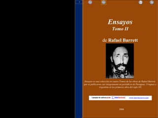 Ensayos Tomo II de  Rafael Barrett Ensayos es una colección en cuatro Tomos de las obras de Rafael Barrett, que  se publicaron casi íntegramente en periódicos de Paraguay, Uruguay y Argentina en los primeros años del siglo XX 2008 www.interlectores.com 1 