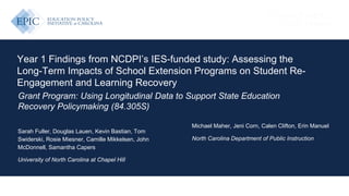 EDUCATION POLICY INITIATIVE AT CAROLINA
Year 1 Findings from NCDPI’s IES-funded study: Assessing the
Long-Term Impacts of School Extension Programs on Student Re-
Engagement and Learning Recovery
Grant Program: Using Longitudinal Data to Support State Education
Recovery Policymaking (84.305S)
Sarah Fuller, Douglas Lauen, Kevin Bastian, Tom
Swiderski, Rosie Miesner, Camille Mikkelsen, John
McDonnell, Samantha Capers
University of North Carolina at Chapel Hill
Michael Maher, Jeni Corn, Calen Clifton, Erin Manuel
North Carolina Department of Public Instruction
 