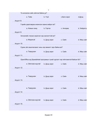 1
       Та хичээлээ сайн ойлгож байна уу?

              a. Тийм               b. Үгүй              c.Бага зэрэг          d.Дунд

Асуулт 8:

       Гэрийн даалгавраа ихэвчлэн хаана хийдэг вэ?

              a. Номын санд         b. Гэртээ            c. Ангидаа            d. Хийдэггүй

Асуулт 9:

       Хичээлийн техник хэрэгсэл хэр хангалттай вэ?

              a. Мэдэхгүй           b. Дунд зэрэг        c. Сайн               d. Маш сайн

Асуулт 10:

       Сурах үйл ажиллагаанл чинь хэр амжилт гарч байна вэ?

              a. Тааруухан          b. Дунд зэрэг        c. Сайн               d. Маш сайн

Асуулт 11:

       OpenOffice.org Speadsheet програмын тухай сургалт хэр ойлгомжтой байсан бэ?

              a. Ойлгомж муутай     b. Дунд зэрэг        c. Сайн               d. Маш сайн

Асуулт 12:




              a. Тааруухан          b. Дунд зэрэг        c. Сайн               d. Маш сайн

Асуулт 13:




              a. Тааруухан          b. Дунд зэрэг        c. Сайн               d. Маш сайн

Асуулт 14:




              a. Ойлгомж муутай     b. Дунд зэрэг        c. Сайн               d. Маш сайн

Асуулт 15:




                                     Хуудас 43
 