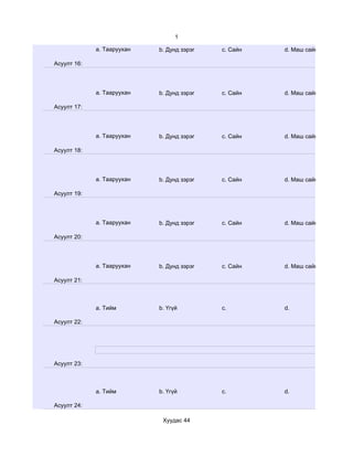 1

             a. Тааруухан   b. Дунд зэрэг   c. Сайн   d. Маш сайн

Асуулт 16:




             a. Тааруухан   b. Дунд зэрэг   c. Сайн   d. Маш сайн

Асуулт 17:




             a. Тааруухан   b. Дунд зэрэг   c. Сайн   d. Маш сайн

Асуулт 18:




             a. Тааруухан   b. Дунд зэрэг   c. Сайн   d. Маш сайн

Асуулт 19:




             a. Тааруухан   b. Дунд зэрэг   c. Сайн   d. Маш сайн

Асуулт 20:




             a. Тааруухан   b. Дунд зэрэг   c. Сайн   d. Маш сайн

Асуулт 21:



             a. Тийм        b. Үгүй         c.        d.

Асуулт 22:




Асуулт 23:



             a. Тийм        b. Үгүй         c.        d.

Асуулт 24:

                             Хуудас 44
 