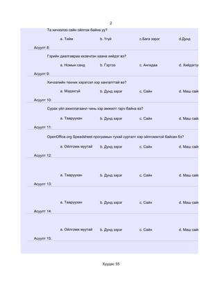 2
       Та хичээлээ сайн ойлгож байна уу?

              a. Тийм               b. Үгүй              c.Бага зэрэг          d.Дунд

Асуулт 8:

       Гэрийн даалгавраа ихэвчлэн хаана хийдэг вэ?

              a. Номын санд         b. Гэртээ            c. Ангидаа            d. Хийдэггүй

Асуулт 9:

       Хичээлийн техник хэрэгсэл хэр хангалттай вэ?

              a. Мэдэхгүй           b. Дунд зэрэг        c. Сайн               d. Маш сайн

Асуулт 10:

       Сурах үйл ажиллагаанл чинь хэр амжилт гарч байна вэ?

              a. Тааруухан          b. Дунд зэрэг        c. Сайн               d. Маш сайн

Асуулт 11:

       OpenOffice.org Speadsheet програмын тухай сургалт хэр ойлгомжтой байсан бэ?

              a. Ойлгомж муутай     b. Дунд зэрэг        c. Сайн               d. Маш сайн

Асуулт 12:




              a. Тааруухан          b. Дунд зэрэг        c. Сайн               d. Маш сайн

Асуулт 13:




              a. Тааруухан          b. Дунд зэрэг        c. Сайн               d. Маш сайн

Асуулт 14:




              a. Ойлгомж муутай     b. Дунд зэрэг        c. Сайн               d. Маш сайн

Асуулт 15:




                                     Хуудас 55
 