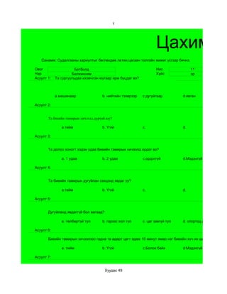 1




                                                                    Цахим су
   Санамж: Судалгааны хариултыг бөглөхдөө латин цагаан толгойн жижиг үсгээр бичнэ.

Овог                   Батболд                                      Нас              11
Нэр                  Балжинням                                      Хүйс             эр
Асуулт 1:   Та сургуульдаа ихэвчлэн юугаар ирж буцдаг вэ?



            a.машинаар               b. нийтийн тээврээр    c.дугуйгаар         d.явган

Асуулт 2:


       Та биеийн тамирын хичээлд дуртай юу?

               a.тийм                b. Үгүй                c.                  d.

Асуулт 3:


       Та долоо хоногт хэдэн удаа биеийн тамирын хичээлд ордог вэ?

               a. 1 удаа             b. 2 удаа              c.ордоггүй          d.Мэдэхгүй

Асуулт 4:


       Та биеийн тамирын дугуйлан секцэнд явдаг уу?

               a.тийм                b. Үгүй                c.                  d.

Асуулт 5:


       Дугуйланд явдаггүй бол яагаад?

               a. төлбөртэй тул      b. гэрээс хол тул      c. цаг завгүй тул   d. спортод дургүй тул

Асуулт 6:

       Биеийн тамирын хичээлээс гадна та өдөрт цагт ядаж 10 минут ямар нэг биеийн хүч их шаардсан хөдөл

               a. тийм               b. Үгүй                c.Болох байх        d.Мэдэхгүй

Асуулт 7:


                                        Хуудас 49
 