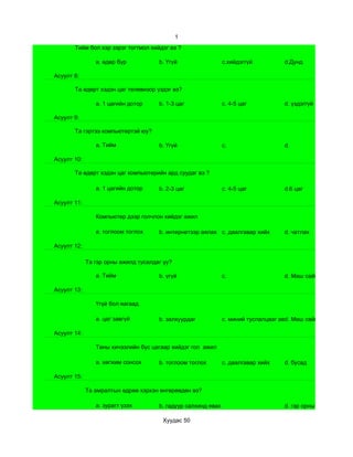 1
       Тийм бол хэр зэрэг тогтмол хийдэг вэ ?

                a. өдөр бүр           b. Үгүй                  c.хийдэггүй          d.Дунд

Асуулт 8:

       Та өдөрт хэдэн цаг телевизор үздэг вэ?

                a. 1 цагийн дотор     b. 1-3 цаг               c. 4-5 цаг           d. үздэггүй

Асуулт 9:

       Та гэртээ компьютертэй юу?

                a. Тийм               b. Үгүй                  c.                   d.

Асуулт 10:

       Та өдөрт хэдэн цаг компьютерийн ард суудаг вэ ?

                a. 1 цагийн дотор     b. 2-3 цаг               c. 4-5 цаг           d.6 цаг

Асуулт 11:

                Компьютер дээр голчлон хийдэг ажил

                a. тоглоом тоглох     b. интернетээр аялах c. даалгавар хийх        d. чатлах

Асуулт 12:

             Та гэр орны ажилд тусалдаг уу?

                a. Тийм               b. үгүй                  c.                   d. Маш сайн

Асуулт 13:

                Үгүй бол яагаад

                a. цаг завгүй         b. залхуурдаг            c. миний туслалцааг авдаггүй сайн
                                                                                     d. Маш

Асуулт 14:

                Таны хичээлийн бус цагаар хийдэг гол ажил

                a. хөгжим сонсох      b. тоглоом тоглох        c. даалгавар хийх    d. бусад

Асуулт 15:

             Та амралтын өдрөө хэрхэн өнгөрөөдөн вэ?

                a. зурагт үзэх        b. гадуур салхинд явах                        d. гэр орны ажилд туслах

                                       Хуудас 50
 