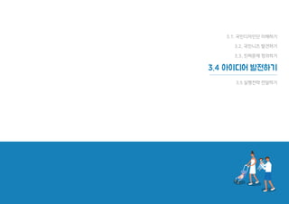 107
체크리스트
□ 워크숍에서 나온 아이디어들을
특성에 맞게 그룹화하기
□ 팀원들의 의견을 반영해 아이디어
순위 정하기
□ 아이디어의 핵심을 잘 나타내는
결과물(스케치와 설명 글) 만들기
□ 다수의 팀원 동의와 지지를 받은
최종 아이디어 정리하기
예상 소요 시간
1시간 미만
준비물
필기도구, 포스트잇, 색연필 또는 싸인펜,
아이디어 워크숍 결과자료
워크시트
Idea Sketch아이디어 스케치
아이디어 스케치 (Idea Sketch)
. 날짜 :
. 장소 :
. 국민디자인단원:
1. 아이디어의 주제를 한 문장으로 정리해 보세요.
2. 한 번에 완벽한 스케치를 하기는 어려우니 여러장 출력하여 그려보세요.
아이디어 주제 :
아이디어 스케치 아이디어 설명
1. 온라인에서 이웃끼리 에너지
공동체를 형성한다.
2. 에너지를 아낀 만큼 에너지로
어려움을 겪는 이웃에게 포인트를
전달할 수 있다.
3. 포인트를 모아서 에너지 빈곤층
가정에 에너지 효율 개선 리모델링
공사를 할 수 있도록 한다.
에너지 이웃사촌 맺기
국민디자인단이해하기국민요구발견하기진짜문제정의하기아이디어발전하기실행전략전달하기
워크시트 ⑫
107
 