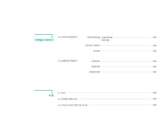 5
3. 단계별로 따라하기
4. 부록
P.35
P.123
P.40
P.42
P.43
P.45
P.50
P.51
P.52
P.56
P.60
P.62
P.68
P.100
P.106
P.108
P.74
P.84
P.94
P.116
P.120
3.1 국민디자인단 이해하기
3.1.1 주제 선정 _ 국민디자인단 과제 선정을 위한 방법
3.1.2 팀 구성 _ 팀 구성 방법 및 담당 공무원, 서비스디자이너, 국민의 역할
3.1.3 팀 오리엔테이션 _ 과제의 배경과 현황 공유, 역할 분담
3.1.4 조사 목표 설정 _ 과제의 범위를 좁히며 조사 목표를 설정
3.2 국민요구 발견하기
3.2.1 조사 준비활동 _ 조사 활동 방법과 대상 결정, 구체적인 수행계획 수립 방법
3.2.2 데스크 리서치 _ 다양한 자료를 수집하고 조사
3.2.3 섀도잉 _ 조사 대상자의 행동을 그림자처럼 관찰
3.2.4 심층 인터뷰 _ 대상자들의 상황, 문제점, 숨겨진 요구 파악
3.2.5 서비스 사파리 _ 직접 체험하면서 서비스의 문제점을 발견
3.2.6 이해관계자맵 _ 문제와 관련된 관련된 이해관계자 구조화
3.2.7 친화도맵 _ 포스트잇을 활용하여 발견된 내용을 그룹화
3.3 진짜문제 정의하기
3.3.1 퍼소나 _ 수요자의 요구를 대표하는 가상인물 설정
3.3.2 고객여정맵 _ 수요자의 시.공간에 따라 문제 발생 지점 파악
3.3.3 서비스 목표 수립 _ 분석된 내용을 바탕으로 서비스 콘셉트의 방향성 설정
P.124
P.125
P.129
P.133
P.140
P.142
4.1 사후관리 방안
4.2 QnA
4.3 성과공유대회 참여 과제
4.4 서비스디자인 관련 기관
4.5 정부 3.0 국민디자인단 운영지침
4.6 워크시트
이해하기, 발견하기, 정의하기, 발전하기, 전달하기 등 단계별 개념과
방법을 배우고 실행하며 실제 예시를 통해 비교해 볼 수 있습니다.
국민디자인단 운영 시 발생할 의문점과 그 답변, 과제리스트, 관련 기관을
참고하여 효율적으로 운영할 수 있습니다.
3.4 아이디어 발전하기
3.4.1 아이디어 워크숍 _ 아이디어 확장.정리.발전을 위한 다양한 활동
3.4.2 아이디어 스케치 _ 도출한 아이디어를 구체적으로 시각화
3.4.3 시나리오 _ 제안할 아이디어를 상세한 스토리로 구성
3.5 실행전략 전달하기
3.5.1 스토리보드 _ 최종 서비스 아이디어를 시각적으로 표현.전달
3.5.2 프로토타입 _ 전달하고자 하는 서비스 아이디어를 간단하게 제작 및 테스트
P.39
P.99
P.115
P.49
P.73
 
