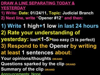 DRAW A LINE SEPARATING TODAY & YESTERDAY 1) Write:   Date:  01/24/11 , Topic:  Judicial Branch 2) Next line, write “ Opener #12 ” and then:  1) Write  1 high + 1   low   in last 24 hours 2) Rate your understanding of yesterday:  lost < 1-5 > too easy (3 is perfect) 3) Respond to the  Opener  by writing at least   1 sentences  about : Your opinions/thoughts  OR/AND Questions sparked by the clip   OR/AND Summary of the clip  OR/AND Announcements: None 